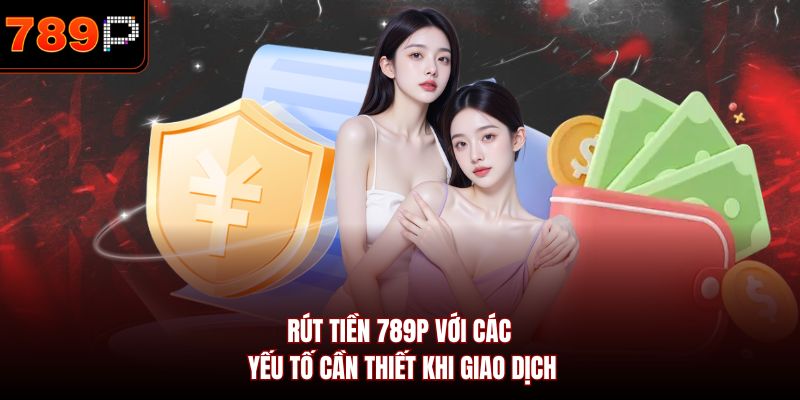 Rút tiền 789P với các yếu tố cần thiết khi giao dịch
